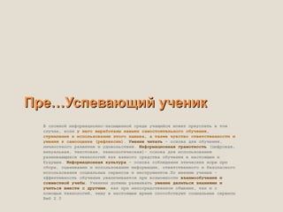 Пре…Успевающий ученик
  В сложной информационно-насыщенной среде учащийся может преуспеть в том
  случае, если у него выработаны навыки самостоятельного обучения,
  стремление к использованию этого навыка, а также чувство ответственности и
  умения к самооценке (рефлексии). Умение читать – основа для обучения,
  личностного развития и удовольствия. Информационная грамотность (цифровая,
  визуальная, текстовая, технологическая)– основа для использования
  развивающихся технологий как важного средства обучения в настоящем и
  будущем. Информационная культура – основа соблюдения этических норм при
  сборе, оценивании и использовании информации, ответственного и безопасного
  использования социальных сервисов и инструментов.По мнению ученых –
  эффективность обучения увеличивается при возможности взаимообучения и
  совместной учебы. Ученики должны развивать умение делиться знаниями и
  учиться вместе с другими, как при непосредственном общении, так и с
  помощью технологий, чему в настоящее время способствуют социальные сервисы
  Веб 2.0
 