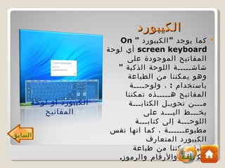 ‫الكيبورد‬
                           ‫كما يوجد " الكيبورد " ‪On‬‬       ‫‪‬‬
                        ‫‪ screen keyboard‬أي لوحة‬
                              ‫المفاتيح الموجودة على‬
                           ‫شاشـــــة اللوحة الذكية "‬
                              ‫وهو يمكننا من الطباعة‬
                               ‫باستخدام : ، ولوحــــة‬
                             ‫المفاتيح هـــــذه تمكننا‬
     ‫الكيبورد او لوحة‬         ‫مـــن تحويـل الكتابـــة‬
        ‫المفاتيح‬                    ‫بخـــط اليـــد على‬
                                 ‫اللوحـــة إلى كتابـــة‬
                         ‫مطبوعــــــة ، كما انها نفس‬
‫السابق‬
                                    ‫الكيبورد المتعارف‬
                                ‫علية تمكننا من طباعة‬
                                               ‫البرامج‬
                           ‫الكلمات والرقام والرموز.‬
 