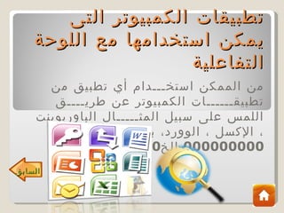 ‫تطبيقات الكمبيوتر التى‬
    ‫يمكن استخدامها مع اللوحة‬
                      ‫التفاعلية‬
      ‫من الممكن استخـــدام أي تطبيق من‬
       ‫تطبيقــــــات الكمبيوتر عن طريــــق‬
    ‫اللمس على سبيل المثـــــال الباوربوينت‬
          ‫، الكسل ، الوورد، برامج النترنت‬
                         ‫000000000 الخ0‬
‫السابق‬
 