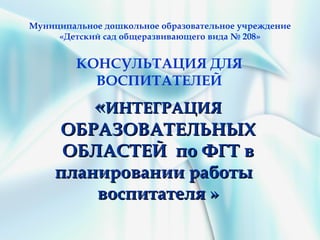 Муниципальное дошкольное образовательное учреждение
     «Детский сад общеразвивающего вида № 208»


         КОНСУЛЬТАЦИЯ ДЛЯ
           ВОСПИТАТЕЛЕЙ
            «ИНТЕГРАЦИЯ
      ОБРАЗОВАТЕЛЬНЫХ
      ОБЛАСТЕЙ по ФГТ в
     планировании работы
         воспитателя »
 