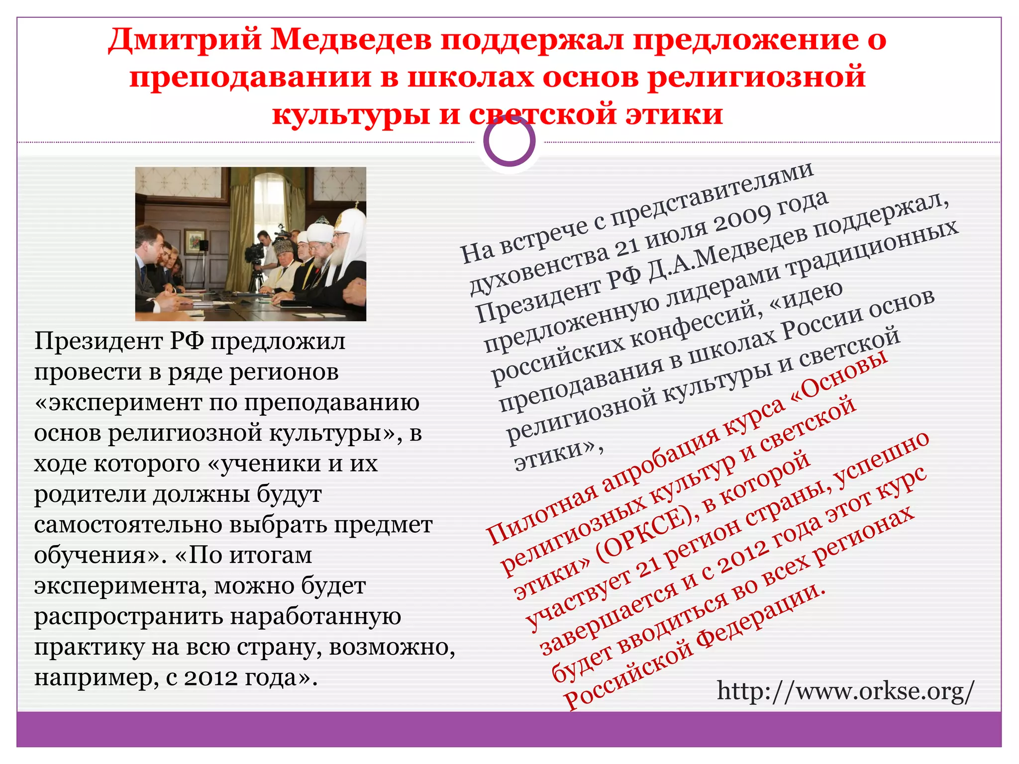 Дмитрий Медведев поддержал предложение о
        преподавании в школах основ религиозной
               культуры и светской этики
                                                                       ми
                                                              ви  теля а                ,
                                                   пр  едста 009 год ддержал
                                               ес              2
                                                         юля ведев по ионных
                                      с треч           и
                                  На в нства 21 .А.Мед                  т ра д
                                                                               иц
                                        ве              Д
                                  духо дент РФ идерами дею                            в
                                   Прези енную л ссий, «и сии осно
                                            ож              е            ос
Президент РФ предложил             п редл ких конф колах Р етской
                                            йс             вш             св      ы
провести в ряде регионов            росси давания               ту ры и снов
                                            о              уль            О
«эксперимент по преподаванию         преп иозной к                   са « ой
основ религиозной культуры», в        р елиг ,                я  кур ветск
                                            ки»           аци р и с й                но
ходе которого «ученики и их            э ти              б ту                     еш
                                                  а про уль оторо ы, усп курс
родители должны будут
                                          от ная ых к ), в к тран этот х
самостоятельно выбрать предмет        ил гиозн КСЕ ион с года иона
                                    П и              Р      г                  г
обучения». «По итогам                  ел и» (О 21 ре 2012 ех ре
                                     р к                      с        с
эксперимента, можно будет                ти твует ся и во в ии.
                                       э с             т        я
распространить наработанную               ча ршае итьс ерац
                                         у е             д       д
практику на всю страну, возможно,         зав т вво й Фе
                                                е         о
например, с 2012 года».                     буд сийск
                                                                http://www.orkse.org/
                                              Рос
 