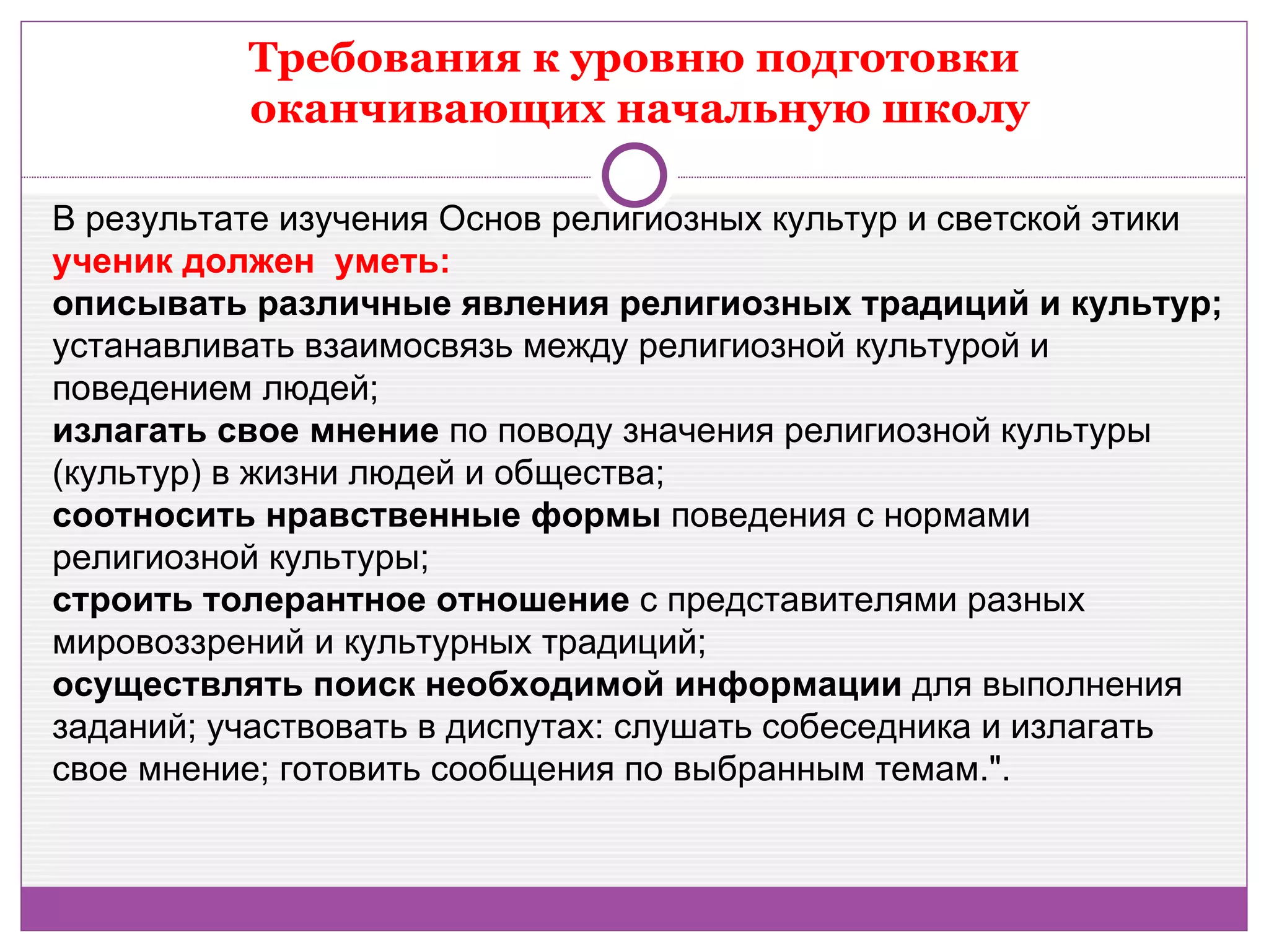 Требования к уровню подготовки
          оканчивающих начальную школу

В результате изучения Основ религиозных культур и светской этики
ученик должен уметь:
описывать различные явления религиозных традиций и культур;
устанавливать взаимосвязь между религиозной культурой и
поведением людей;
излагать свое мнение по поводу значения религиозной культуры
(культур) в жизни людей и общества;
соотносить нравственные формы поведения с нормами
религиозной культуры;
строить толерантное отношение с представителями разных
мировоззрений и культурных традиций;
осуществлять поиск необходимой информации для выполнения
заданий; участвовать в диспутах: слушать собеседника и излагать
свое мнение; готовить сообщения по выбранным темам.".
 
