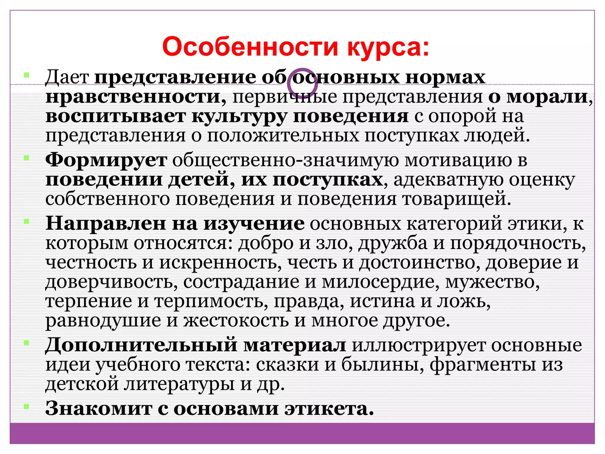 Особенности курса::
 Дает представление об основных нормах
    нравственности, первичные представления о морали,
    воспитывает культуру поведения с опорой на
    представления о положительных поступках людей.
   Формирует общественно-значимую мотивацию в
    поведении детей, их поступках, адекватную оценку
    собственного поведения и поведения товарищей.
   Направлен на изучение основных категорий этики, к
    которым относятся: добро и зло, дружба и порядочность,
    честность и искренность, честь и достоинство, доверие и
    доверчивость, сострадание и милосердие, мужество,
    терпение и терпимость, правда, истина и ложь,
    равнодушие и жестокость и многое другое.
   Дополнительный материал иллюстрирует основные
    идеи учебного текста: сказки и былины, фрагменты из
    детской литературы и др.
   Знакомит с основами этикета.
 