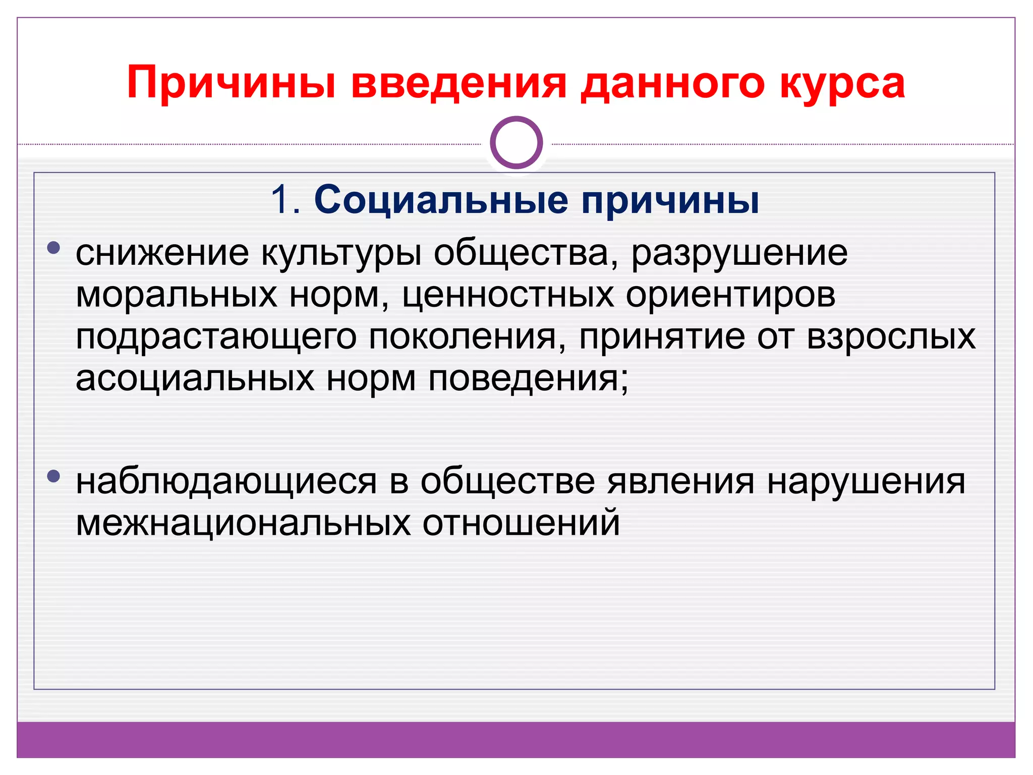 Причины введения данного курса

           1. Социальные причины
 снижение культуры общества, разрушение
  моральных норм, ценностных ориентиров
  подрастающего поколения, принятие от взрослых
  асоциальных норм поведения;

 наблюдающиеся в обществе явления нарушения
 межнациональных отношений
 