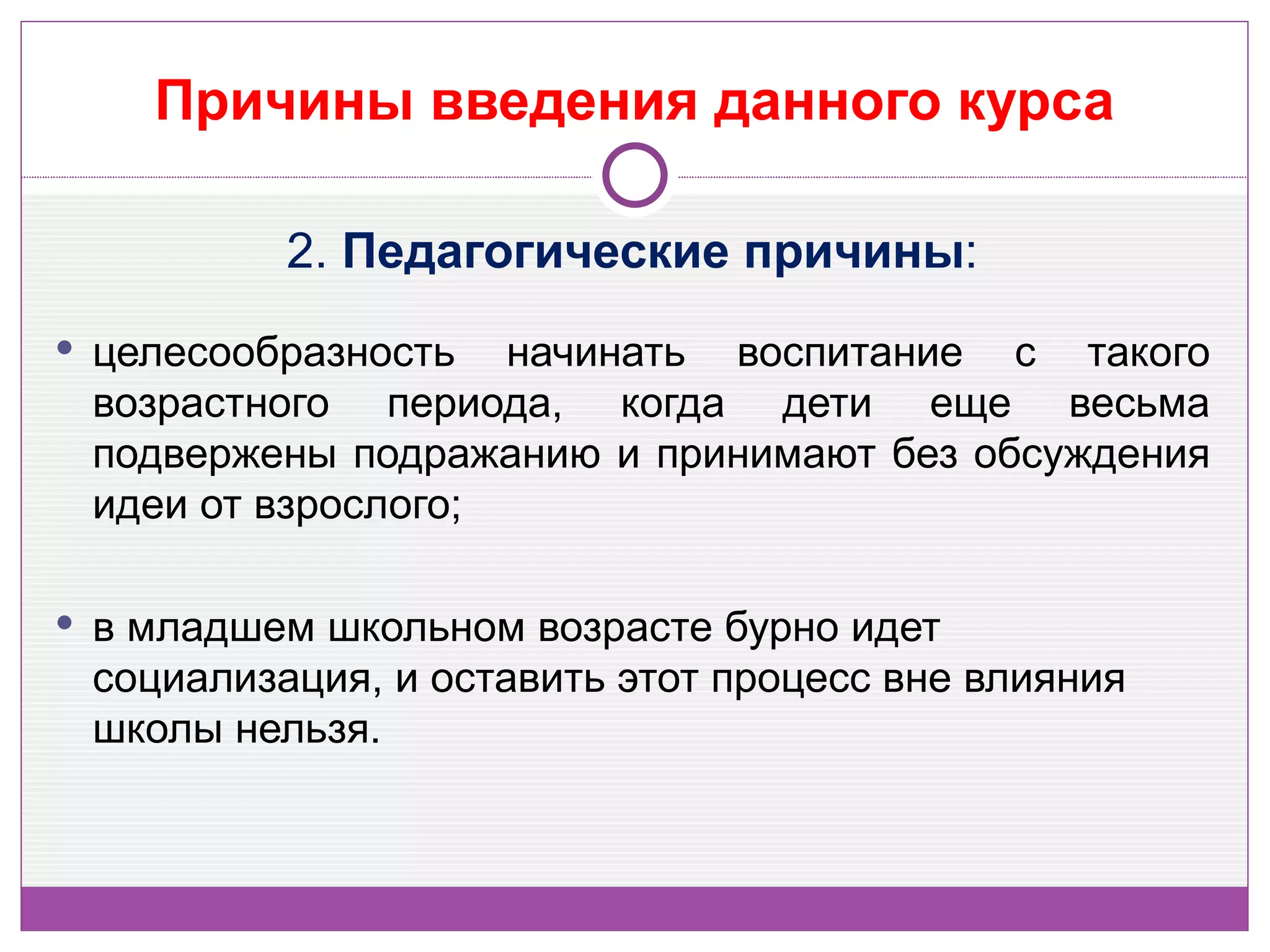 Причины введения данного курса

          2. Педагогические причины:
 целесообразность  начинать воспитание с такого
 возрастного периода, когда дети еще весьма
 подвержены подражанию и принимают без обсуждения
 идеи от взрослого;

 в младшем школьном возрасте бурно идет
 социализация, и оставить этот процесс вне влияния
 школы нельзя.
 
