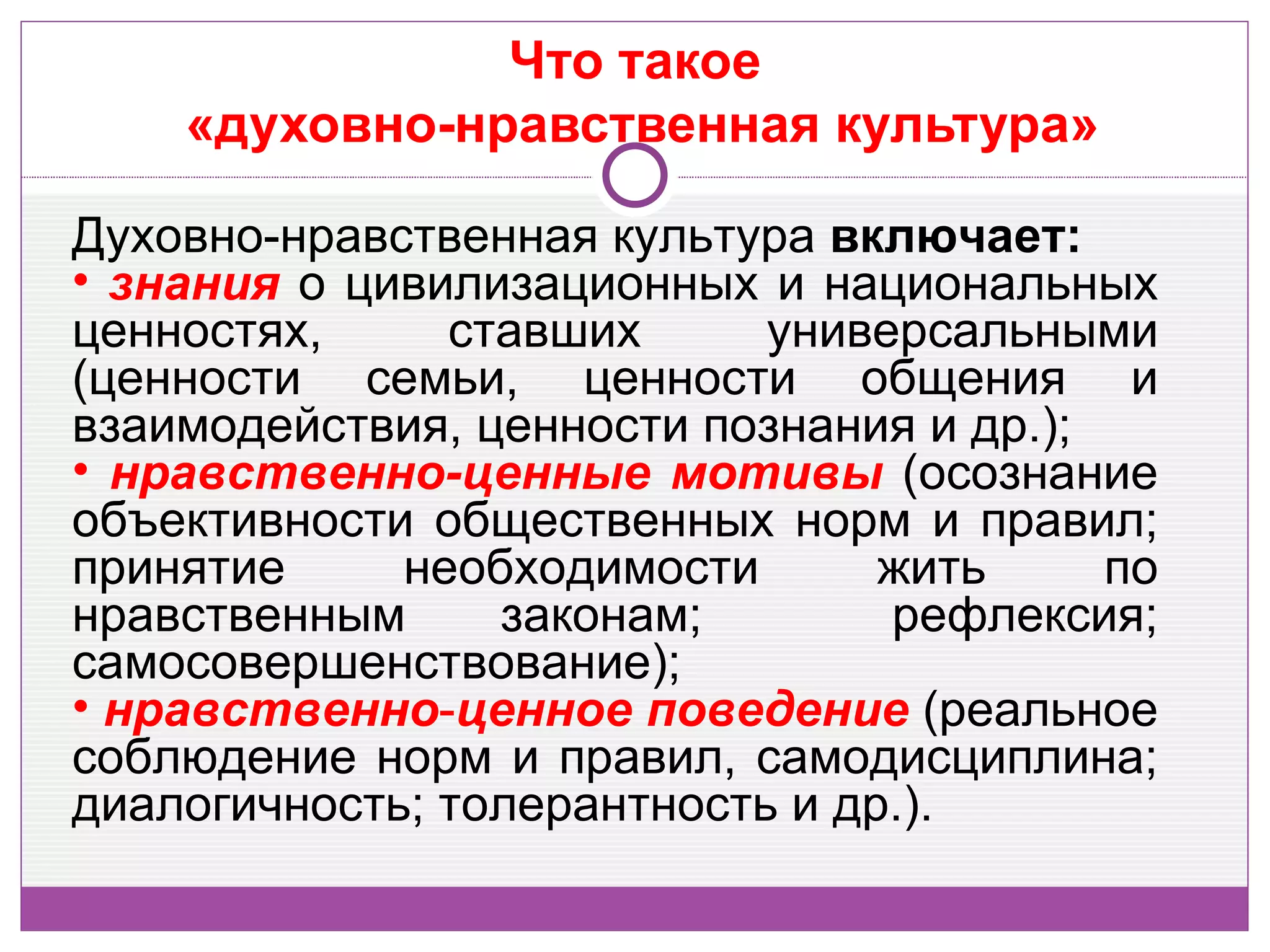 Что такое
    «духовно-нравственная культура»

Духовно-нравственная культура включает:
• знания о цивилизационных и национальных
ценностях,     ставших      универсальными
(ценности семьи, ценности общения и
взаимодействия, ценности познания и др.);
• нравственно-ценные мотивы (осознание
объективности общественных норм и правил;
принятие     необходимости       жить     по
нравственным     законам;        рефлексия;
самосовершенствование);
• нравственно-ценное поведение (реальное
соблюдение норм и правил, самодисциплина;
диалогичность; толерантность и др.).
 