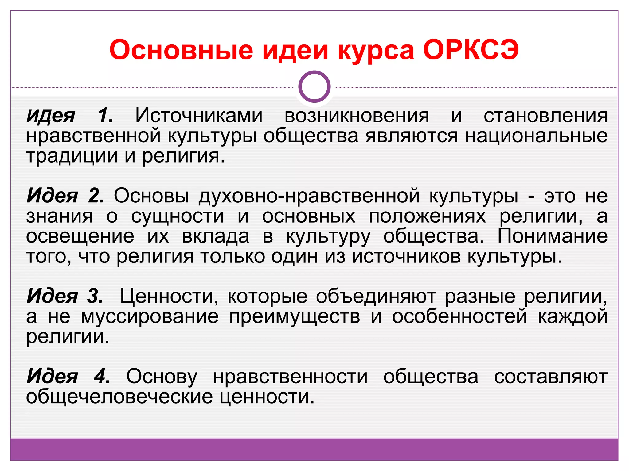 Основные идеи курса ОРКСЭ

ИДея  1. Источниками возникновения и становления
нравственной культуры общества являются национальные
традиции и религия.
Идея 2. Основы духовно-нравственной культуры - это не
знания о сущности и основных положениях религии, а
освещение их вклада в культуру общества. Понимание
того, что религия только один из источников культуры.
Идея 3. Ценности, которые объединяют разные религии,
а не муссирование преимуществ и особенностей каждой
религии.
Идея 4. Основу нравственности общества составляют
общечеловеческие ценности.
 