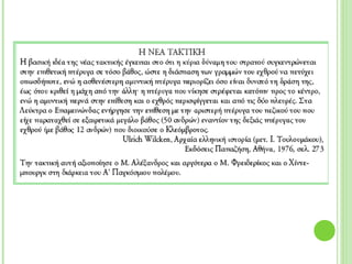 Η ΝΕΑ ΤΑΚΤΙΚΗ
Η βασική ιδέα της νέας τακτικής έγκειται στο ότι η κύρια δύναμη του στρατού
συγκεντρώνεται στην επιθετική πτέρυγα σε τόσο βάθος, ώστε η διάσπαση των
γραμμών του εχθρού να πετύχει οπωσδήποτε, ενώ η ασθενέστερη αμυντική
πτέρυγα περιορίζει όσο είναι δυνατό τη δράση της, έως ότου κριθεί η μάχη από
την άλλη˙ η πτέρυγα που νίκησε στρέφεται κατόπιν προς το κέντρο, ενώ η
αμυντική περνά στην επίθεση και ο εχθρός περισφίγγεται και από τις δύο πλευρές.
Στα Λεύκτρα ο Επαμεινώνδας ενήργησε την επίθεση με την αριστερή πτέρυγα του
πεζικού του που είχε παραταχθεί σε εξαιρετικά μεγάλο βάθος (50 ανδρών)
εναντίον της δεξιάς πτέρυγας του εχθρού (με βάθος 12 ανδρών) που διοικούσε ο
Κλεόμβροτος.
Ulrich Wilcken, Αρχαία ελληνική ιστορία (μετ. Ι. Τουλουμάκου),
Εκδόσεις Παπαζήση, Αθήνα, 1976, σελ. 273
Την τακτική αυτή αξιοποίησε ο Μ. Αλέξανδρος και αργότερα ο Μ. Φρειδερίκος και
ο Χίντεμπουργκ στη διάρκεια του Α’ Παγκόσμιου πολέμου.
 