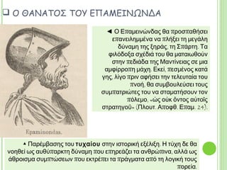  Ο ΘΑΝΑΤΟΣ ΤΟΥ ΕΠΑΜΕΙΝΩΝΔΑ
▲ Παρέμβασης του τυχαίου στην ιστορική εξέλιξη. Η τύχη δε θα
νοηθεί ως αυθύπαρκτη δύναμη που επηρεάζει τα ανθρώπινα, αλλά
ως άθροισμα συμπτώσεων που εκτρέπει τα πράγματα από τη λογική
τους πορεία.
◄ Ο Επαμεινώνδας θα προσπαθήσει
επανειλημμένα να πλήξει τη μεγάλη
δύναμη της ξηράς, τη Σπάρτη. Τα
φιλόδοξα σχέδιά του θα ματαιωθούν
στην πεδιάδα της Μαντίνειας σε μια
αμφίρροπη μάχη. Εκεί, πεσμένος κατά
γης, λίγο πριν αφήσει την τελευταία του
πνοή, θα συμβουλεύσει τους
συμπατριώτες του να σταματήσουν τον
πόλεμο, «ὡς οὐκ ὄντος αὐτοῖς στρατηγοῦ»
(Πλουτ. Αποφθ. Επαμ. 24).
 