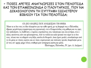 ► ΠΟΙΕΣ ΑΡΕΤΕΣ ΑΝΑΓΝΩΡΙΖΕΙ ΣΤΟΝ ΠΕΛΟΠΙΔΑ ΚΑΙ ΤΟΝ
ΕΠΑΜΕΙΝΩΝΔΑ Ο ΠΛΟΥΤΑΡΧΟΣ, ΠΟΥ ΝΑ ΔΙΚΑΙΟΛΟΓΟΥΝ ΤΗ ΣΥΓΓΡΑΦΗ
ΙΔΙΑΙΤΕΡΟΥ ΒΙΒΛΙΟΥ ΓΙΑ ΤΟΝ ΠΕΛΟΠΙΔΑ;
ΟΙ ΔΥΟ ΑΝΔΡΕΣ ΠΟΥ ΑΝΕΔΕΙΞΑΝ ΤΗ ΘΗΒΑ
Ήσαν κι οι δυο τους το ίδιο πλασμένοι για την κάθε αρετή, με τη διαφορά πως ο
Πελοπίδας έβρισκε μεγαλύτερη ευχαρίστηση στη γυμναστική, ενώ ο
Επαμεινώνδας στη μάθηση και τις ώρες που ξαδειάζανε, τις διαθέτανε, ο πρώτος
συχνάζοντας στις παλαίστρες και στα κυνήγια, ενώ ο άλλος ακούοντας κάτι και
φιλοσοφώντας. Από τα πολλά και καλά φυσικά που είχαν κι οι δυο τους, τέτοια
που να οδηγούν στη δόξα, κανένα δε θεωρούν, όσοι έχουν μυαλό, σπουδαιότερο
από το ότι μέσα σε τόσους αγώνες και σε τόσες στρατιωτικές και πολιτικές
ηγεσίες διαφύλαξαν μεταξύ τους απ’ αρχής μέχρι τέλους σταθερά μιαν απείραχτη
αγάπη και φιλία.Πλούταρχος, Πελοπίδας, IV, (μετ. Α. Λαζάρου)
 