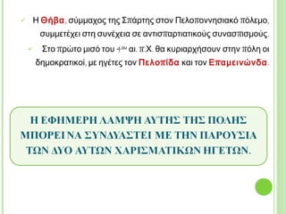  Η Θήβα, σύμμαχος της Σπάρτης στον
Πελοποννησιακό πόλεμο, συμμετέχει στη συνέχεια
σε αντισπαρτιατικούς συνασπισμούς.
 Στο πρώτο μισό του 4ου αι. π.Χ. θα κυριαρχήσουν
στην πόλη οι δημοκρατικοί, με ηγέτες τον
Πελοπίδα και τον Επαμεινώνδα.
Η ΕΦΗΜΕΡΗ ΛΑΜΨΗ ΑΥΤΗΣ ΤΗΣ ΠΟΛΗΣ ΜΠΟΡΕΙ ΝΑ
ΣΥΝΔΥΑΣΤΕΙ ΜΕ ΤΗΝ ΠΑΡΟΥΣΙΑ ΤΩΝ ΔΥΟ ΑΥΤΩΝ
ΧΑΡΙΣΜΑΤΙΚΩΝ ΗΓΕΤΩΝ.
371 π.Χ. Η ΕΠΟΧΗ ΤΗΣ ΘΗΒΑΪΚΗΣ ΗΓΕΜΟΝΙΑΣ 362 π.Χ.
 
