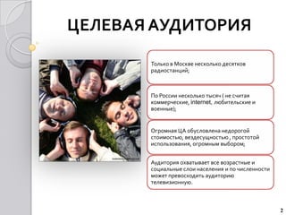 ЦЕЛЕВАЯ АУДИТОРИЯ

       Только в Москве несколько десятков
       радиостанций;



       По России несколько тысяч ( не считая
       коммерческие, internet, любительские и
       военные);


       Огромная ЦА обусловлена недорогой
       стоимостью, вездесущностью , простотой
       использования, огромным выбором;


       Аудитория охватывает все возрастные и
       социальные слои населения и по численности
       может превосходить аудиторию
       телевизионную.



                                                    2
 