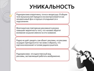 УНИКАЛЬНОСТЬ
Радиореклама оперативна, точна и вездесуща. В общем
теле музыкальной передачи она воспринимается как
ненавязчивый фон и хорошо откладывается в
подсознании.


Многократное повторение рекламного ролика
повышает вероятность того, что человек обратит
внимание на рынке именно на это название.


Радио не даёт увидеть сам объект рекламы, но реклама
на радио преподносится так живо и образно, что
картинка возникает в голове радиослушателя.



Радиореклама- это единственный вид
рекламы, заставляющий работать воображение.




                                                       4
 