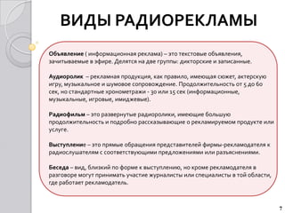 ВИДЫ РАДИОРЕКЛАМЫ
Объявление ( информационная реклама) – это текстовые объявления,
зачитываемые в эфире. Делятся на две группы: дикторские и записанные.

Аудиоролик – рекламная продукция, как правило, имеющая сюжет, актерскую
игру, музыкальное и шумовое сопровождение. Продолжительность от 5 до 60
сек, но стандартные хронометражи - 30 или 15 сек (информационные,
музыкальные, игровые, имиджевые).

Радиофильм – это развернутые радиоролики, имеющие большую
продолжительность и подробно рассказывающие о рекламируемом продукте или
услуге.

Выступление – это прямые обращения представителей фирмы-рекламодателя к
радиослушателям с соответствующими предложениями или разъяснениями.

Беседа – вид, близкий по форме к выступлению, но кроме рекламодателя в
разговоре могут принимать участие журналисты или специалисты в той области,
где работает рекламодатель.



                                                                              7
 