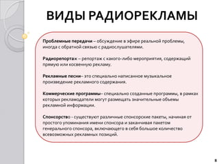 ВИДЫ РАДИОРЕКЛАМЫ
Проблемные передачи – обсуждение в эфире реальной проблемы,
иногда с обратной связью с радиослушателями.

Радиорепортаж – репортаж с какого-либо мероприятия, содержащий
прямую или косвенную рекламу.

Рекламные песни– это специально написанное музыкальное
произведение рекламного содержания.

Коммерческие программы– специально созданные программы, в рамках
которых рекламодатели могут размещать значительные объемы
рекламной информации.

Спонсорство - существуют различные спонсорские пакеты, начиная от
простого упоминания имени спонсора и заканчивая пакетом
генерального спонсора, включающего в себя большое количество
всевозможных рекламных позиций.




                                                                    8
 