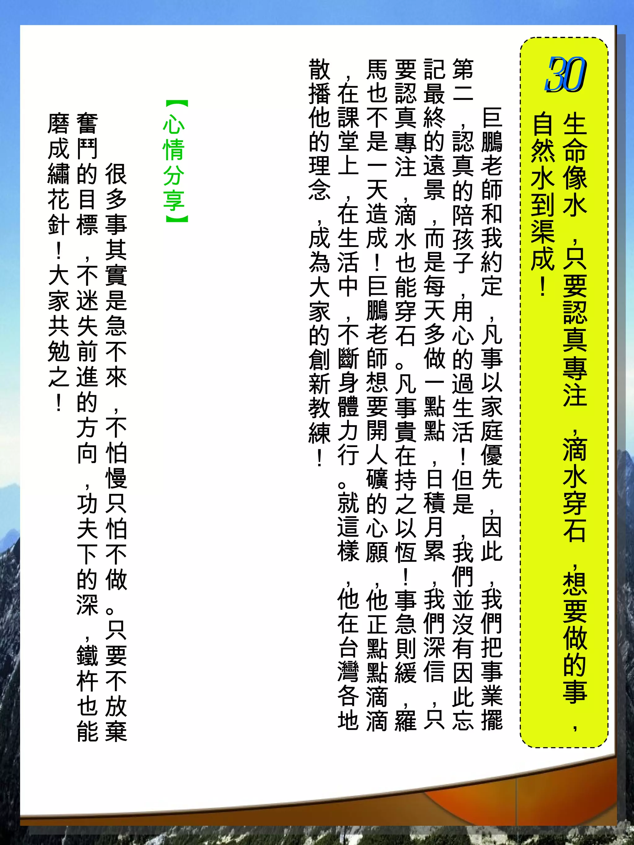 散，馬要記第　
          播在也認最二　
                    30
                    　


      【
磨奮　   心   他課不真終，巨   自生
成鬥　   情   的堂是專的認鵬   然命
繡的很   分   理上一注遠真老
          念，天，景的師   水像
花目多   享             到水
針標事       ，在造滴，陪和
      】


          成生成水而孩我   渠，
！，其                 成只
          為活！也是子約
大不實                 ！要
          大中巨能每，定
家迷是       家，鵬穿天用，
共失急
                     認
          的不老石多心凡    真
勉前不       創斷師。做的事
之進來                  專
          新身想凡一過以
！的，       教體要事點生家    注
 方不       練力開貴點活庭    ，
 向怕       ！行人在，！優    滴
 ，慢        。礦持日但先    水
 功只        就的之積是，    穿
 夫怕        這心以月，因    石
 下不        樣願恆累我此    ，
 的做        ，，！，們，    想
 深。        他他事我並我
           在正急們沒們    要
 ，只                  做
 鐵要        台點則深有把
           灣點緩信因事    的
 杵不
 也放        各滴，，此業    事
 能棄        地滴羅只忘擺    ，
 