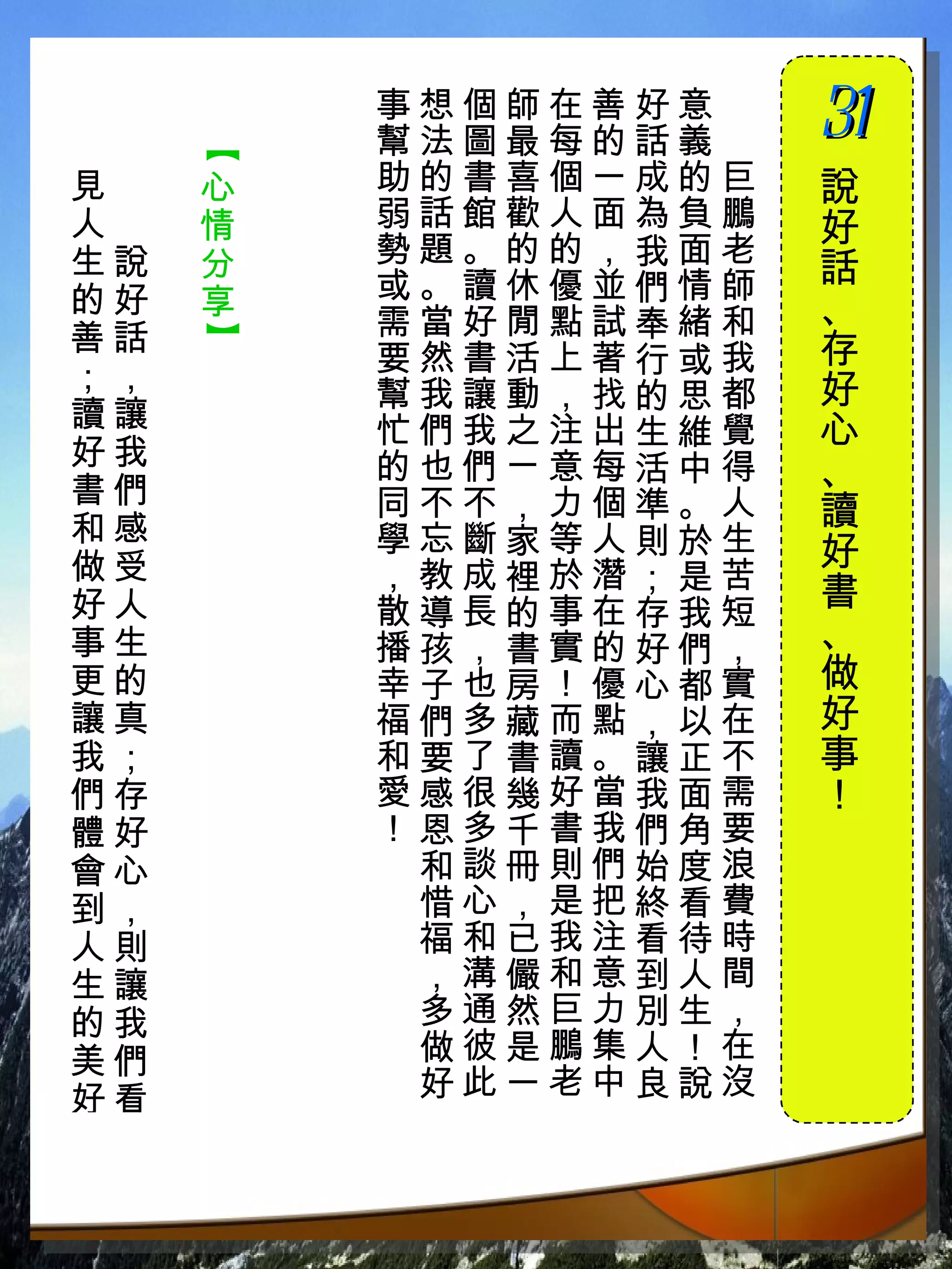 事想個師在善好意　
          幫法圖最每的話義　
                      31
                      　

      【
！見　   心   助的書喜個一成的巨   說
 人　   情   弱話館歡人面為負鵬   好
 生說   分   勢題。的的，我面老
          或。讀休優並們情師   話
 的好   享               、
 善話       需當好閒點試奉緒和
      】



          要然書活上著行或我   存
 ；，                   好
          幫我讓動，找的思都
 讀讓       忙們我之注出生維覺   心
 好我       的也們ㄧ意每活中得
 書們
                      、
          同不不，力個準。人   讀
 和感       學忘斷家等人則於生
 做受                   好
          ，教成裡於潛；是苦
 好人       散導長的事在存我短   書
 事生       播孩，書實的好們，   、
 更的       幸子也房！優心都實   做
 讓真       福們多藏而點，以在   好
 我；       和要了書讀。讓正不   事
 們存       愛感很幾好當我面需   ！
 體好       ！恩多千書我們角要
 會心        和談冊則們始度浪
 到，        惜心，是把終看費
 人則        福和已我注看待時
 生讓        ，溝儼和意到人間
 的我        多通然巨力別生，
 美們        做彼是鵬集人！在
 好看        好此一老中良說沒
 
