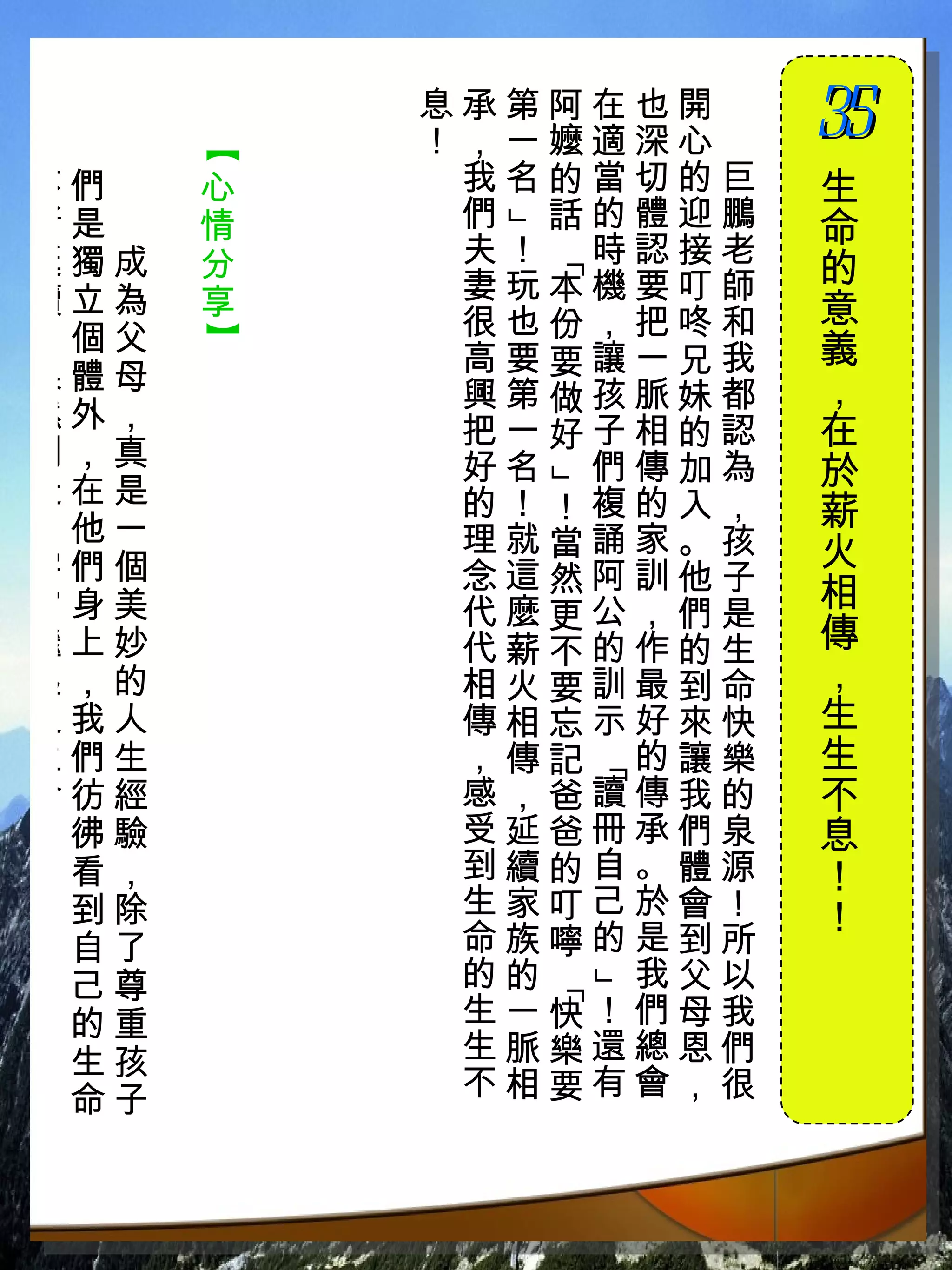 息承第阿在也開　
          ！，一嬤適深心　   35
                     　

      【
不們　   心    我名的當切的巨   生
斷是　   情    們 話的體迎鵬   命




           」
延獨成   分    夫！ 時認接老
                     的




            「
續立為   享    妻玩本機要叮師
           很也份，把咚和   意
，個父
      】



           高要要讓一兄我   義
果體母                  ，
           興第做孩脈妹都
然外，        把一好子相的認   在
創，真        好名 們傳加為   於
            」
造在是        的！！複的入，
了他一                  薪
           理就當誦家。孩   火
宇們個        念這然阿訓他子
宙身美        代麼更公，們是   相
繼上妙        代薪不的作的生   傳
起，的        相火要訓最到命   ，
之我人        傳相忘示好來快   生
生們生        ，傳記 的讓樂   生
               「




命彷經        感，爸讀傳我的   不
！彿驗        受延爸冊承們泉   息
 看，        到續的自。體源   ！
 到除        生家叮己於會！   ！
 自了        命族嚀的是到所
 己尊        的的  我父以
            」
            「




 的重        生一快！們母我
 生孩        生脈樂還總恩們
 命子        不相要有會，很
 