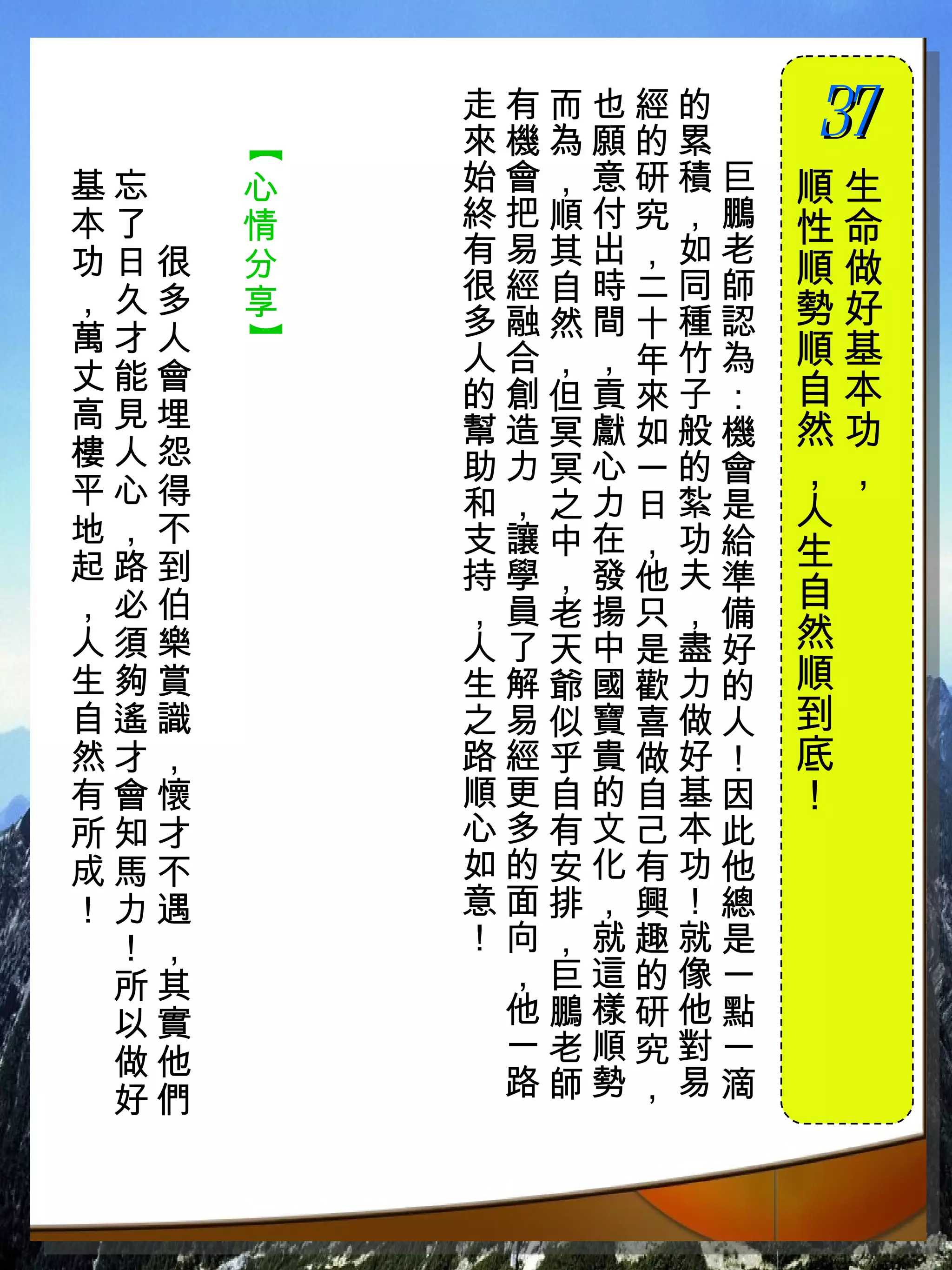 走有而也經的　
          來機為願的累　
                    37
                    　


      【
基忘　   心   始會，意研積巨   順生
本了　   情   終把順付究，鵬   性命
功日很   分   有易其出，如老
          很經自時二同師   順做
，久多   享             勢好
萬才人       多融然間十種認
      】


          人合，，年竹為   順基
丈能會                 自本
          的創但貢來子：
高見埋       幫造冥獻如般機   然功
樓人怨       助力冥心一的會
平心得
                    ，，
          和，之力日紮是   人
地，不       支讓中在，功給
起路到                 生
          持學，發他夫準
，必伯       ，員老揚只，備   自
人須樂       人了天中是盡好   然
生夠賞       生解爺國歡力的   順
自遙識       之易似寶喜做人   到
然才，       路經乎貴做好！   底
有會懷       順更自的自基因   ！
所知才       心多有文己本此
成馬不       如的安化有功他
！力遇       意面排，興！總
 ！，       ！向，就趣就是
 所其        ，巨這的像一
 以實        他鵬樣研他點
 做他        一老順究對一
 好們        路師勢，易滴
 