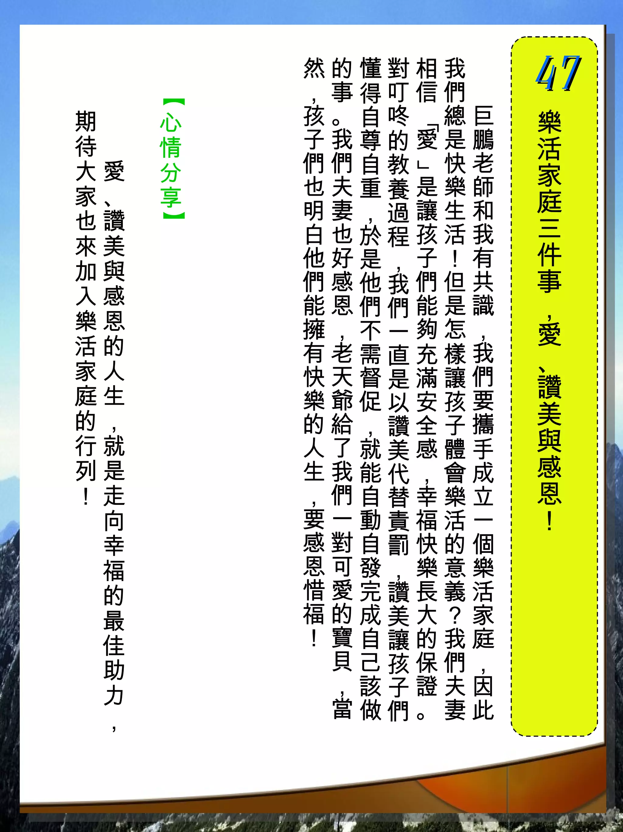 然的懂對相我　
         ，事得叮信們　
                   47
                   　


     【
期　   心   孩。自咚 總巨   樂




             「
待　   情   子我尊的愛是鵬   活
大愛   分   們們自教 快老
                   家




             」
家、   享   也夫重養是樂師
         明妻，過讓生和   庭
也讚
     】


         白也於程孩活我   三
來美                 件
         他好是，子！有
加與       們感他我們但共   事
入感       能恩們們能是識
樂恩
                   ，
         擁，不一夠怎，   愛
活的       有老需直充樣我
家人                 、
         快天督是滿讓們
庭生       樂爺促以安孩要   讚
的，       的給，讚全子攜   美
行就       人了就美感體手   與
列是       生我能代，會成   感
！走       ，們自替幸樂立   恩
 向       要一動責福活一   ！
 幸       感對自罰快的個
 福       恩可發，樂意樂
 的       惜愛完讚長義活
 最       福的成美大？家
 佳       ！寶自讓的我庭
 助        貝己孩保們，
 力        ，該子證夫因
 ，        當做們。妻此
 