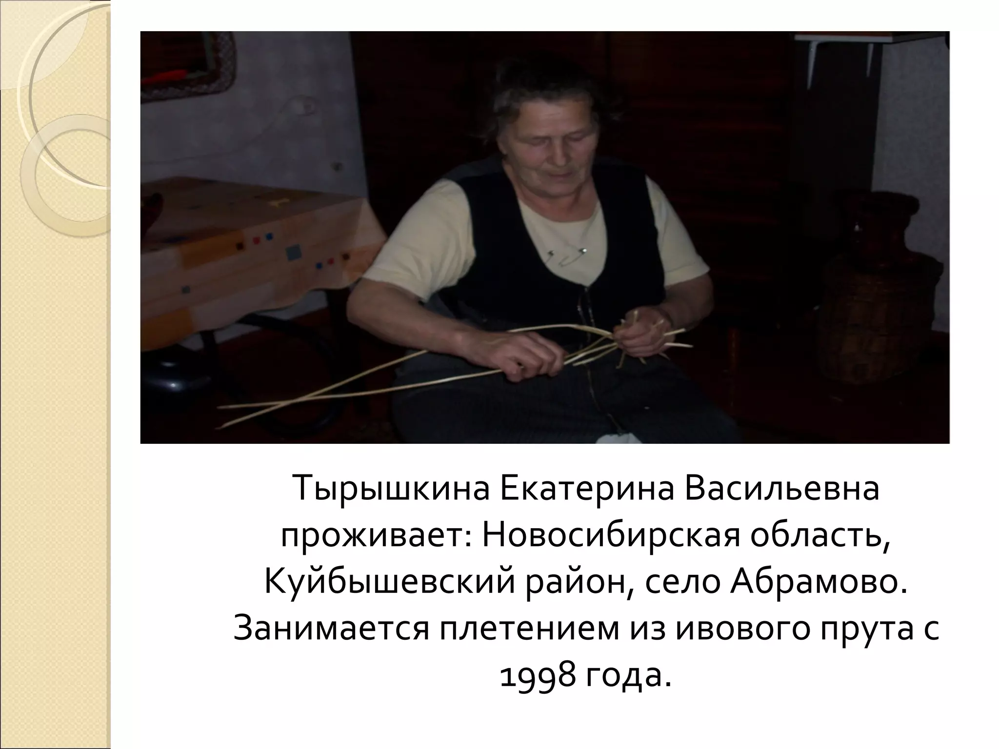 Тырышкина Екатерина Васильевна
   проживает: Новосибирская область,
  Куйбышевский район, село Абрамово.
Занимается плетением из ивового прута с
               1998 года.
 