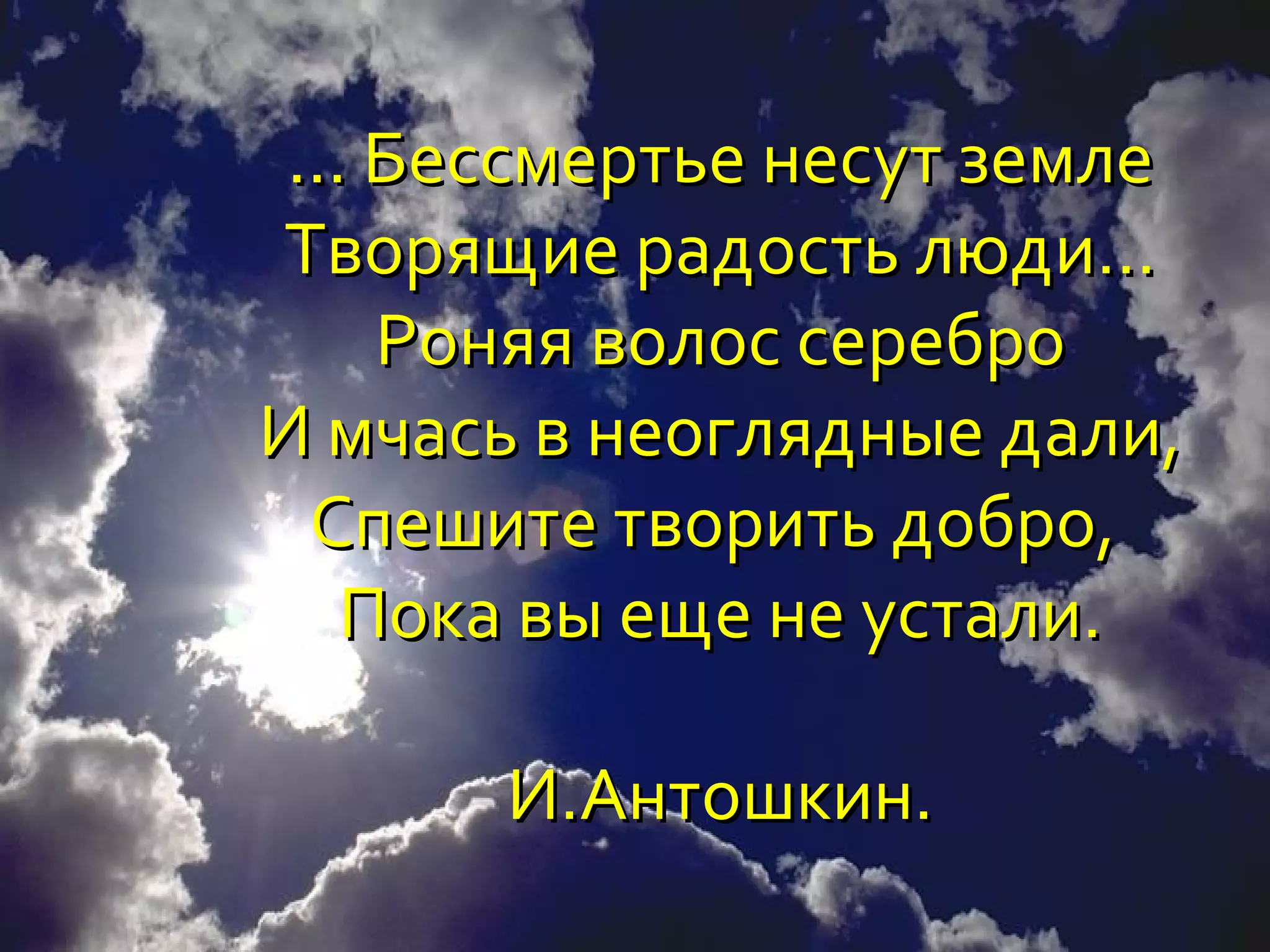 ... Бессмертье несут земле
Творящие радость люди…
     Роняя волос серебро
И мчась в неоглядные дали,
  Спешите творить добро,
    Пока вы еще не устали.

       И.Антошкин.
 