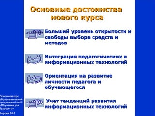Основные достоинства
                       нового курса
                     Больший уровень открытости и
                      свободы выбора средств и
                      методов

                     Интеграция педагогических и
                      информационных технологий

                     Ориентация на развитие
                      личности педагога и
                      обучающегося
Основной курс
образовательной
программы Intel®     Учет тенденций развития
«Обучение для
будущего»            информационных технологий
Версия 10.0
 