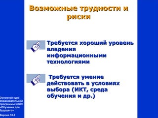 Возможные трудности и
                          риски


                      Требуется хороший уровень
                       владения
                       информационными
                       технологиями

                      Требуется умение
                      действовать в условиях
                      выбора (ИКТ, среда
Основной курс         обучения и др.)
образовательной
программы Intel®
«Обучение для
будущего»
Версия 10.0
 