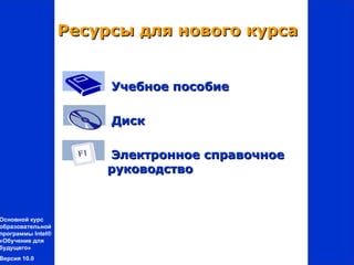 Ресурсы для нового курса


                       Учебное пособие

                       Диск

                       Электронное справочное
                       руководство



Основной курс
образовательной
программы Intel®
«Обучение для
будущего»
Версия 10.0
 