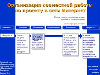 Организация совместной работы
          по проекту в сети Интернет
                                                    Плохой учитель преподносит истину,
                                                           хороший — учит ее находить

                                                              Адольф Фридрих Дистервег

   Разделы          Изучение    Обсуждение    Планирование       Рефлексия               Результат



   Модуль 3        Закон о                                    Блог: Как            Список
                   защите                                     использовать         источников
                   авторских                                  Интернет для         для проекта
                   прав и       Вики: идеи                    поддержки            на основе
                   законное     выбора тем                    преподавания         соблюдения
                   использова   для проекта                   и обучения           авторских
                   ние                                        ответственно         прав и
                   ресурсов                                   и надлежащим         законного
                                                              образом              использова-
                                                                                   ния ресурсов

Основной курс
образовательной
программы Intel®                                                                          Электронное
«Обучение для
будущего»                                                                                  портфолио

Версия 10.0                                                                                   проекта
 