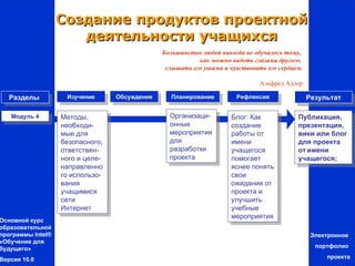 Создание продуктов проектной
                      деятельности учащихся
                                               Большинство людей никогда не обучалось тому,
                                                          как можно видеть глазами другого,
                                                слышать его ушами и чувствовать его сердцем.

                                                                              Альфред Адлер

   Разделы          Изучение      Обсуждение     Планирование         Рефлексия                Результат

   Модуль 4        Методы,                       Организаци-         Блог: Как            Публикация,
                   необходи-                     онные               создание             презентация,
                   мые для                       мероприятия         работы от            вики или блог
                   безопасного,                  для                 имени                для проекта
                   ответствен-                   разработки          учащегося            от имени
                   ного и целе-                  проекта             помогает             учащегося;
                   направленно                                       яснее понять
                   го использо-                                      свои
                   вания                                             ожидания от
                   учащимися                                         проекта и
                   сети                                              улучшить
                   Интернет                                          учебные
                                                                     мероприятия
Основной курс
образовательной
программы Intel®                                                                                Электронное
«Обучение для
будущего»                                                                                        портфолио

Версия 10.0                                                                                         проекта
 