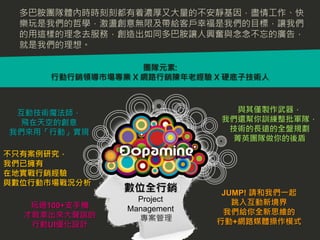 多巴胺團隊體內時時刻刻都有着濃厚又大量的不安靜基因，盡情工作、快
  樂玩是我們的哲學，激盪創意無限及帶給客戶幸福是我們的目標，讓我們
  的用這樣的理念去服務，創造出如同多巴胺讓人興奮與念念不忘的廣告，
  就是我們的理想。

                  團隊元素:
     行動行銷領導市場專業 X 網路行銷陳年老經驗 X 硬底子技術人



 互動技術魔法師，                       與其僅製作武器，
  飛在天空的創意                    我們還幫你訓練整批軍隊，
我們來用「行動」實現                    技術的長遠的全盤規劃
                               菁英團隊做你的後盾
不只有案例研究，
我們已擁有
在地實戰行銷經驗
與數位行動市場戰況分析
               數位全行銷         JUMP! 請和我們一起
                 Project       跳入互動新境界
   玩過100+支手機   Management
  才敢拿出來大聲說的                  我們給你全新思維的
                 專案管理       行動+網路媒體操作模式
   行動UI優化設計
 