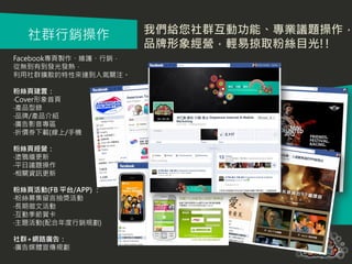 社群行銷操作              我們給您社群互動功能、專業議題操作，
                      品牌形象經營，輕易掠取粉絲目光!!
Facebook專頁製作、維護、行銷，
從無到有到發光發熱，
利用社群擴散的特性來達到人氣關注。

粉絲頁建置：
‧Cover形象首頁
‧產品型錄
‧品牌/產品介紹
‧廣告影音專區
‧折價券下載(線上/手機

粉絲頁經營：
‧塗鴉牆更新
‧平日議題操作
‧相關資訊更新

粉絲頁活動(FB 平台/APP) ：
‧粉絲募集留言抽獎活動
‧長期徵文活動
‧互動季節賀卡
‧主題活動(配合年度行銷規劃)

社群+網路廣告：
‧廣告媒體宣傳規劃
 