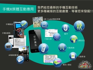 我們給您最新的手機互動技術
手機X媒體互動應用
            更多隱藏版的互動創意，等著您來發掘!!

              QR CodeX傳統媒體

  手機驗證



手機X網路                                    藍牙

              行動社群
                                                  LBS定位



                                           行動商務



   AR擴增實境     英國文化協會推出英語
              行動學習，免費下載英                          行動影音
              語學習App還可以抽大獎
              ! 趕快點閱行動網址:
              http://m.bclearnenglisha
              pps.com.tw/

                                         簡訊+連結
 