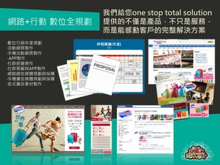 我們給您one stop total solution
網路+行動 數位全規劃    提供的不僅是產品，不只是服務，
               而是能感動客戶的完整解決方案
‧數位行銷年度規劃
‧活動網頁製作
‧手機活動網頁製作
‧ APP製作
‧社群經營操作
‧社群頁籤與APP製作
‧網路網告媒體規劃與採購
‧手機廣告媒體規劃與採購
‧各式廣告素材製作
 