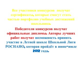Все участники конкурсов получат
   сертификаты, которые смогут стать
 частью портфолио учебных достижений
               школьника.
     Победители конкурсов получат
 официальные дипломы. Авторы лучших
   работ получат возможность принять
участие в Летней школе Школьной Лиги
РОСНАНО, которая пройдѐт в июне-июле
                2012 года.
 