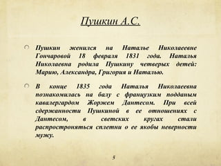Пушкин А.С.

Пушкин женился на Наталье Николаеевне
Гончаровой 18 февраля 1831 года. Наталья
Николаевна родила Пушкину четверых детей:
Марию, Александра, Григория и Наталью.

В конце 1835 года Наталья Николаеевна
познакомилась на балу с французким подданым
кавалергардом Жоржем Дантесом. При всей
сдержанности Пушкиной в ее отношениях с
Дантесом,    в     светских    кругах    стали
распростроняться сплетни о ее якобы неверности
мужу.


                     5
 