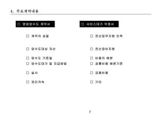 4. 주요계약내용


  ○ 영업양수도 계약서         ○ 서비스대가 약정서


     □ 계약의 성질            □ 전산업무지원 인력



     □ 양수도대상 자산          □ 전산장비지원


     □ 양수도 기준일           □ 비용의 배분
     □ 양수도대가 및 지급방법      □ 공통비용 배분기준


     □ 실사                □ 금융비용


     □ 권리귀속              □ 기타




                        7
 