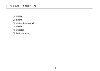 5. 아웃소싱시 중점고려사항



   □ 영업권
   □ 통제력
   □ 서비스 질 (Quality)
   □ 예산권
   □ 경비절감
   □ Back Sourcing




                       9
 