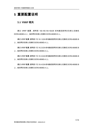 洛阳市第二中医院网络竣工文档




5 重要配置说明

  5.1 VRRP 相关


  通 过 VRRP 配 置 ， 使 网 段 100.100.104.192/26 的 电 脑 活 跃 网 关 在 核 心 交 换 机
DCRS-6808E-A 上，备份网关在核心交换机 DCRS-6808E-B 上。


  通过 VRRP 配置，
            使网段 172.16.1.0/24 的电脑活跃网关在核心交换机 DCRS-6808E-B
上，备份网关在核心交换机 DCRS-6808E-A 上。


  通过 VRRP 配置，
            使网段 172.16.2.0/24 的电脑活跃网关在核心交换机 DCRS-6808E-B
上，备份网关在核心交换机 DCRS-6808E-A 上。


  通过 VRRP 配置，
            使网段 172.16.3.0/24 的电脑活跃网关在核心交换机 DCRS-6808E-B
上，备份网关在核心交换机 DCRS-6808E-A 上。


  通过 VRRP 配置，
            使网段 172.16.4.0/24 的电脑活跃网关在核心交换机 DCRS-6808E-B

上，备份网关在核心交换机 DCRS-6808E-A 上。




                                                               9 / 91
神州数码网络有限公司技术支持电话：4008109119
 