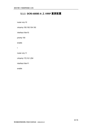 洛阳市第二中医院网络竣工文档



      5.1.1 DCRS-6808E-A 上 VRRP 重要配置


  router vrrp 10


  virtual-ip 100.100.104.193


  interface Vlan10


  priority 150


  enable


  !


  router vrrp 11


  virtual-ip 172.16.1.254


  interface Vlan11


  enable




                                       10 / 91
神州数码网络有限公司技术支持电话：4008109119
 