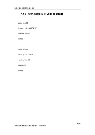 洛阳市第二中医院网络竣工文档



      5.1.2 DCRS-6808E-B 上 VRRP 重要配置


  router vrrp 10


  virtual-ip 100.100.104.193


  interface Vlan10


  enable


  !


  router vrrp 11


  virtual-ip 172.16.1.254


  interface Vlan11


  priority 150


  enable




                                       11 / 91
神州数码网络有限公司技术支持电话：4008109119
 