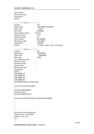 洛阳市第二中医院网络竣工文档


Serial number                        :
Manufacture date                     :
Temperature                              :
Uptime                                       :

--------------------Slot : 7--------------------
Inserted                                   : YES
Module type                                 : MRS-6800E-12GX12GB
Work mode                                      : SLAVE
Work state                                 : RUNNING
Local software version                : 6.2.42.0
Bootrom version                           : 4.0.2
Hardware version                          : 3.0
Serial number                             : N113400081
Manufacture date                           : 2011/08/23
Temperature                                  : 32C/89F
Uptime                                        : 0 weeks, 0 days, 7 hours, 42 minutes

--------------------Slot : 8--------------------
Inserted                                   : NO
Module type                                  : UNKNOWN
Work mode                                       : UNKNOWN
Work state                                 : NONE
Local software version                :
Bootrom version                           :
Hardware version                          :
Serial number                             :
Manufacture date                           :
Temperature                                  :
Uptime                                         :
DCRS-6808E-A#
DCRS-6808E-A#
DCRS-6808E-A#
DCRS-6808E-A#
DCRS-6808E-A#show running-config
!
no service password-encryption
!
hostname DCRS-6808E-A
sysLocation China
sysContact 800-810-9119
!
username dezyy2012 privilege 15 password 0 dezyy2012
!
!
!
!
!
!
spanning-tree mst configuration
instance 0 vlan 1-10;15-4094
instance 1 vlan 11-14
exit
!
                                                                                       36 / 91
神州数码网络有限公司技术支持电话：4008109119
 