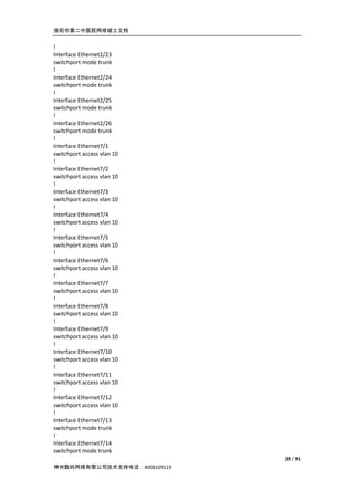 洛阳市第二中医院网络竣工文档


!
Interface Ethernet2/23
switchport mode trunk
!
Interface Ethernet2/24
switchport mode trunk
!
Interface Ethernet2/25
switchport mode trunk
!
Interface Ethernet2/26
switchport mode trunk
!
Interface Ethernet7/1
switchport access vlan 10
!
Interface Ethernet7/2
switchport access vlan 10
!
Interface Ethernet7/3
switchport access vlan 10
!
Interface Ethernet7/4
switchport access vlan 10
!
Interface Ethernet7/5
switchport access vlan 10
!
Interface Ethernet7/6
switchport access vlan 10
!
Interface Ethernet7/7
switchport access vlan 10
!
Interface Ethernet7/8
switchport access vlan 10
!
Interface Ethernet7/9
switchport access vlan 10
!
Interface Ethernet7/10
switchport access vlan 10
!
Interface Ethernet7/11
switchport access vlan 10
!
Interface Ethernet7/12
switchport access vlan 10
!
Interface Ethernet7/13
switchport mode trunk
!
Interface Ethernet7/14
switchport mode trunk
                              39 / 91
神州数码网络有限公司技术支持电话：4008109119
 