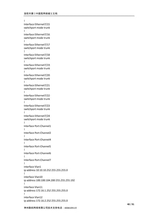 洛阳市第二中医院网络竣工文档


!
Interface Ethernet7/15
switchport mode trunk
!
Interface Ethernet7/16
switchport mode trunk
!
Interface Ethernet7/17
switchport mode trunk
!
Interface Ethernet7/18
switchport mode trunk
!
Interface Ethernet7/19
switchport mode trunk
!
Interface Ethernet7/20
switchport mode trunk
!
Interface Ethernet7/21
switchport mode trunk
!
Interface Ethernet7/22
switchport mode trunk
!
Interface Ethernet7/23
switchport mode trunk
!
Interface Ethernet7/24
switchport mode trunk
!
Interface Port-Channel1
!
Interface Port-Channel2
!
Interface Port-Channel4
!
Interface Port-Channel5
!
Interface Port-Channel6
!
Interface Port-Channel7
!
interface Vlan1
ip address 10.10.10.252 255.255.255.0
!
interface Vlan10
ip address 100.100.104.200 255.255.255.192
!
interface Vlan11
ip address 172.16.1.252 255.255.255.0
!
interface Vlan12
ip address 172.16.2.252 255.255.255.0
                                             40 / 91
神州数码网络有限公司技术支持电话：4008109119
 