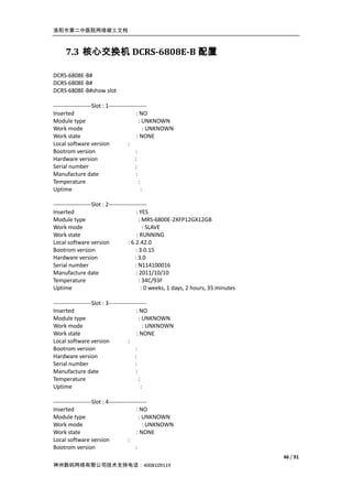 洛阳市第二中医院网络竣工文档



     7.3 核心交换机 DCRS-6808E-B 配置

DCRS-6808E-B#
DCRS-6808E-B#
DCRS-6808E-B#show slot

--------------------Slot : 1--------------------
Inserted                                   : NO
Module type                                  : UNKNOWN
Work mode                                       : UNKNOWN
Work state                                 : NONE
Local software version                :
Bootrom version                           :
Hardware version                          :
Serial number                             :
Manufacture date                           :
Temperature                                  :
Uptime                                         :

--------------------Slot : 2--------------------
Inserted                                   : YES
Module type                                 : MRS-6800E-2XFP12GX12GB
Work mode                                      : SLAVE
Work state                                 : RUNNING
Local software version                : 6.2.42.0
Bootrom version                           : 3.0.15
Hardware version                          : 3.0
Serial number                             : N114100016
Manufacture date                           : 2011/10/10
Temperature                                  : 34C/93F
Uptime                                        : 0 weeks, 1 days, 2 hours, 35 minutes

--------------------Slot : 3--------------------
Inserted                                   : NO
Module type                                  : UNKNOWN
Work mode                                       : UNKNOWN
Work state                                 : NONE
Local software version                :
Bootrom version                           :
Hardware version                          :
Serial number                             :
Manufacture date                           :
Temperature                                  :
Uptime                                         :

--------------------Slot : 4--------------------
Inserted                                  : NO
Module type                                 : UNKNOWN
Work mode                                     : UNKNOWN
Work state                                 : NONE
Local software version                :
Bootrom version                           :
                                                                                       46 / 91
神州数码网络有限公司技术支持电话：4008109119
 