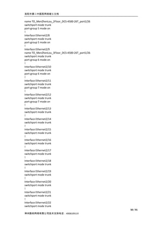 洛阳市第二中医院网络竣工文档


name TO_MenZhenLou_2Floor_DCS-4500-26T_port1/26
switchport mode trunk
port-group 5 mode on
!
Interface Ethernet2/8
switchport mode trunk
port-group 5 mode on
!
Interface Ethernet2/9
name TO_MenZhenLou_3Floor_DCS-4500-26T_port1/26
switchport mode trunk
port-group 6 mode on
!
Interface Ethernet2/10
switchport mode trunk
port-group 6 mode on
!
Interface Ethernet2/11
switchport mode trunk
port-group 7 mode on
!
Interface Ethernet2/12
switchport mode trunk
port-group 7 mode on
!
Interface Ethernet2/13
switchport mode trunk
!
Interface Ethernet2/14
switchport mode trunk
!
Interface Ethernet2/15
switchport mode trunk
!
Interface Ethernet2/16
switchport mode trunk
!
Interface Ethernet2/17
switchport mode trunk
!
Interface Ethernet2/18
switchport mode trunk
!
Interface Ethernet2/19
switchport mode trunk
!
Interface Ethernet2/20
switchport mode trunk
!
Interface Ethernet2/21
switchport mode trunk
!
Interface Ethernet2/22
switchport mode trunk
                                                  50 / 91
神州数码网络有限公司技术支持电话：4008109119
 