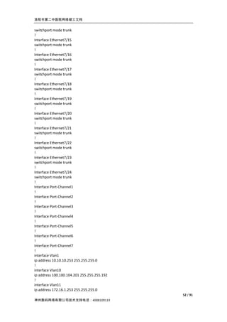 洛阳市第二中医院网络竣工文档


switchport mode trunk
!
Interface Ethernet7/15
switchport mode trunk
!
Interface Ethernet7/16
switchport mode trunk
!
Interface Ethernet7/17
switchport mode trunk
!
Interface Ethernet7/18
switchport mode trunk
!
Interface Ethernet7/19
switchport mode trunk
!
Interface Ethernet7/20
switchport mode trunk
!
Interface Ethernet7/21
switchport mode trunk
!
Interface Ethernet7/22
switchport mode trunk
!
Interface Ethernet7/23
switchport mode trunk
!
Interface Ethernet7/24
switchport mode trunk
!
Interface Port-Channel1
!
Interface Port-Channel2
!
Interface Port-Channel3
!
Interface Port-Channel4
!
Interface Port-Channel5
!
Interface Port-Channel6
!
Interface Port-Channel7
!
interface Vlan1
ip address 10.10.10.253 255.255.255.0
!
interface Vlan10
ip address 100.100.104.201 255.255.255.192
!
interface Vlan11
ip address 172.16.1.253 255.255.255.0
                                             52 / 91
神州数码网络有限公司技术支持电话：4008109119
 