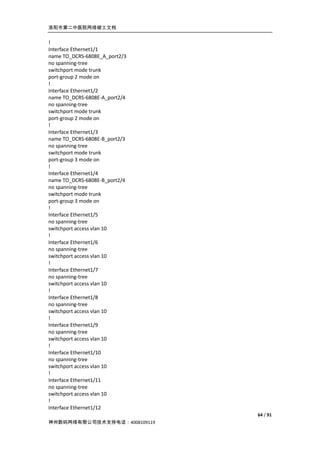 洛阳市第二中医院网络竣工文档


!
Interface Ethernet1/1
name TO_DCRS-6808E_A_port2/3
no spanning-tree
switchport mode trunk
port-group 2 mode on
!
Interface Ethernet1/2
name TO_DCRS-6808E-A_port2/4
no spanning-tree
switchport mode trunk
port-group 2 mode on
!
Interface Ethernet1/3
name TO_DCRS-6808E-B_port2/3
no spanning-tree
switchport mode trunk
port-group 3 mode on
!
Interface Ethernet1/4
name TO_DCRS-6808E-B_port2/4
no spanning-tree
switchport mode trunk
port-group 3 mode on
!
Interface Ethernet1/5
no spanning-tree
switchport access vlan 10
!
Interface Ethernet1/6
no spanning-tree
switchport access vlan 10
!
Interface Ethernet1/7
no spanning-tree
switchport access vlan 10
!
Interface Ethernet1/8
no spanning-tree
switchport access vlan 10
!
Interface Ethernet1/9
no spanning-tree
switchport access vlan 10
!
Interface Ethernet1/10
no spanning-tree
switchport access vlan 10
!
Interface Ethernet1/11
no spanning-tree
switchport access vlan 10
!
Interface Ethernet1/12
                               64 / 91
神州数码网络有限公司技术支持电话：4008109119
 