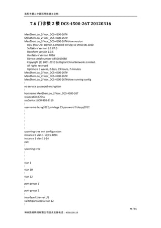 洛阳市第二中医院网络竣工文档



    7.6 门诊楼 2 楼 DCS-4500-26T 20120316

MenZhenLou_2Floor_DCS-4500-26T#
MenZhenLou_2Floor_DCS-4500-26T#
MenZhenLou_2Floor_DCS-4500-26T#show version
   DCS-4500-26T Device, Compiled on Sep 15 09:03:00 2010
   SoftWare Version 6.1.87.0
   BootRom Version 2.0.5
   HardWare Version R01A
   Device serial number AB50015080
   Copyright (C) 2001-2010 by Digital China Networks Limited.
   All rights reserved
   Uptime is 0 weeks, 2 days, 19 hours, 7 minutes
MenZhenLou_2Floor_DCS-4500-26T#
MenZhenLou_2Floor_DCS-4500-26T#
MenZhenLou_2Floor_DCS-4500-26T#show running-config
!
no service password-encryption
!
hostname MenZhenLou_2Floor_DCS-4500-26T
sysLocation China
sysContact 800-810-9119
!
username dezyy2012 privilege 15 password 0 dezyy2012
!
!
!
!
!
!
spanning-tree mst configuration
instance 0 vlan 1-10;15-4094
instance 1 vlan 11-14
exit
!
spanning-tree
!
!
!
vlan 1
!
vlan 10
!
vlan 12
!
port-group 1
!
port-group 2
!
Interface Ethernet1/1
switchport access vlan 12
!
                                                                77 / 91
神州数码网络有限公司技术支持电话：4008109119
 